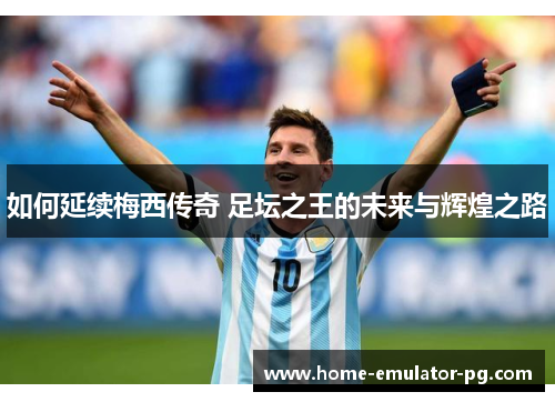 如何延续梅西传奇 足坛之王的未来与辉煌之路