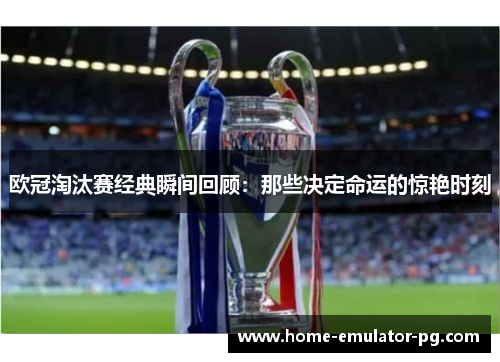 欧冠淘汰赛经典瞬间回顾：那些决定命运的惊艳时刻