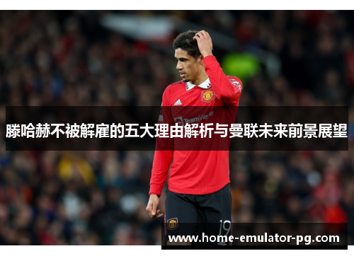 滕哈赫不被解雇的五大理由解析与曼联未来前景展望