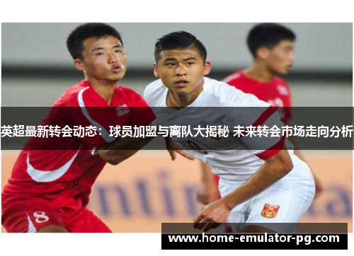 英超最新转会动态：球员加盟与离队大揭秘 未来转会市场走向分析