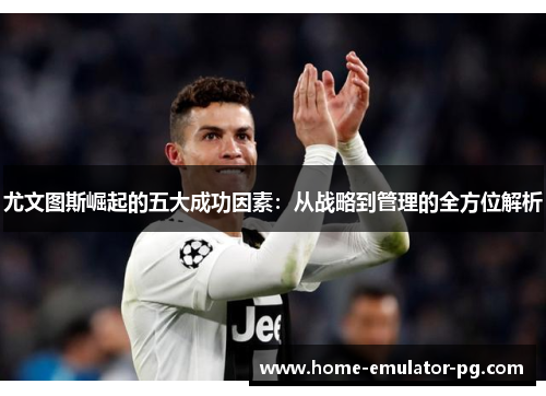 尤文图斯崛起的五大成功因素：从战略到管理的全方位解析