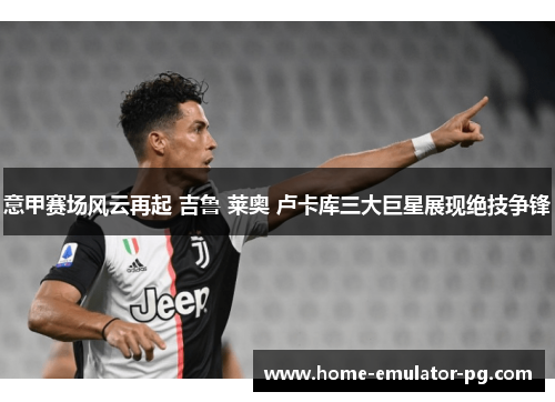 意甲赛场风云再起 吉鲁 莱奥 卢卡库三大巨星展现绝技争锋