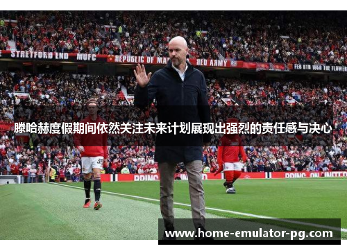 滕哈赫度假期间依然关注未来计划展现出强烈的责任感与决心