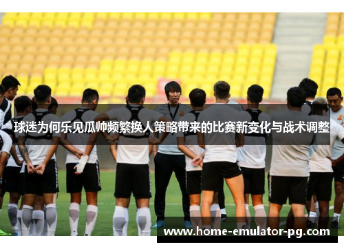 球迷为何乐见瓜帅频繁换人策略带来的比赛新变化与战术调整
