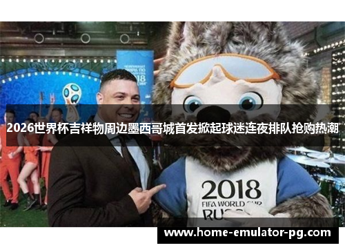 2026世界杯吉祥物周边墨西哥城首发掀起球迷连夜排队抢购热潮