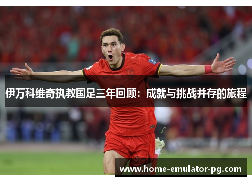 伊万科维奇执教国足三年回顾：成就与挑战并存的旅程