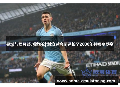 曼城与福登谈判续约计划将其合同延长至2030年并提高薪资