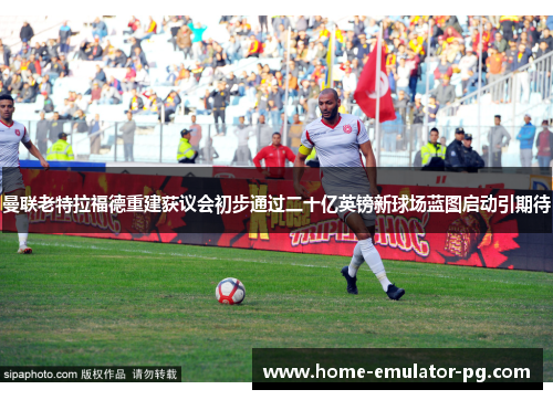 曼联老特拉福德重建获议会初步通过二十亿英镑新球场蓝图启动引期待