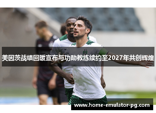 美因茨战绩回暖宣布与功勋教练续约至2027年共创辉煌 美因茨战绩回暖宣布与功勋教练续约至2027年共创辉煌