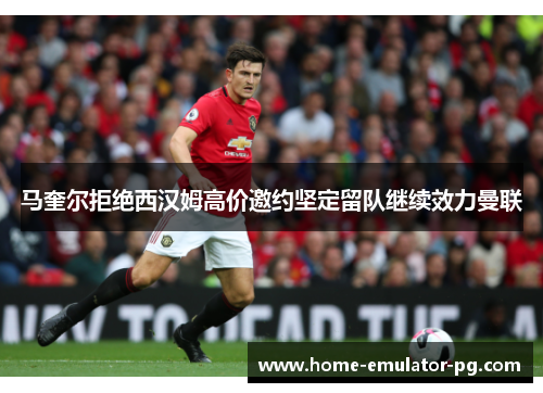 马奎尔拒绝西汉姆高价邀约坚定留队继续效力曼联 马奎尔拒绝西汉姆高价邀约坚定留队继续效力曼联