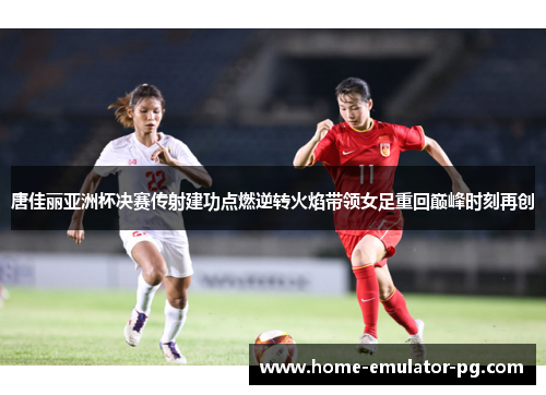 唐佳丽亚洲杯决赛传射建功点燃逆转火焰带领女足重回巅峰时刻再创